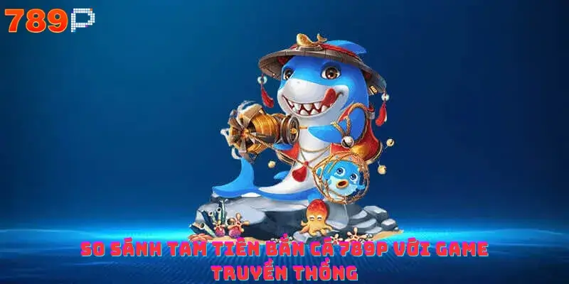 So sánh Tam Tiên Bắn Cá 789p với game truyền thống